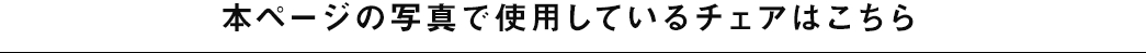 本ページの写真で使用しているチェアはこちら