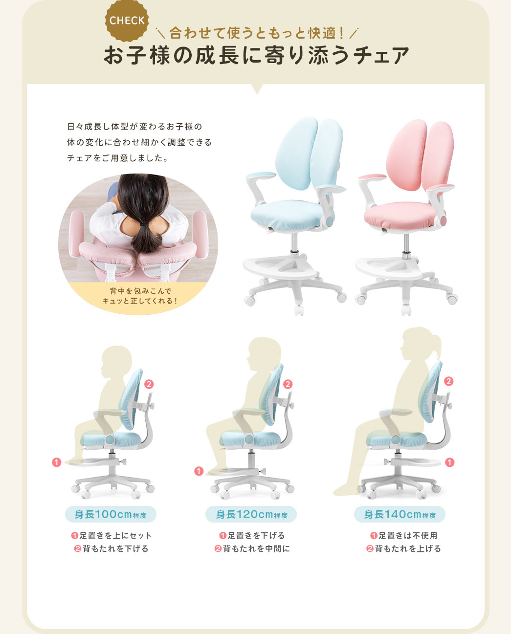 合わせて使うともっと快適 お子様の成長に寄り添うチェア 日々成長し体型が変わるお子様の体の変化に合わせ細かく調整できるチェアをご用意しました