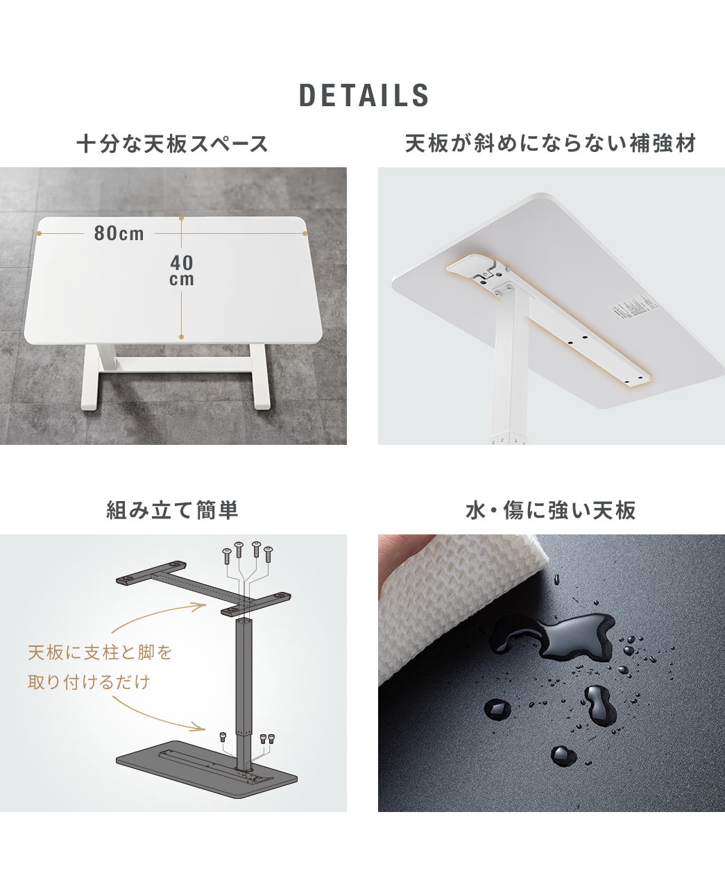 DETAILS：十分な天板スペースに加え、天板が斜めにならない補強材付きで、組み立ても簡単、水や傷にも強い天板を採用しています。
