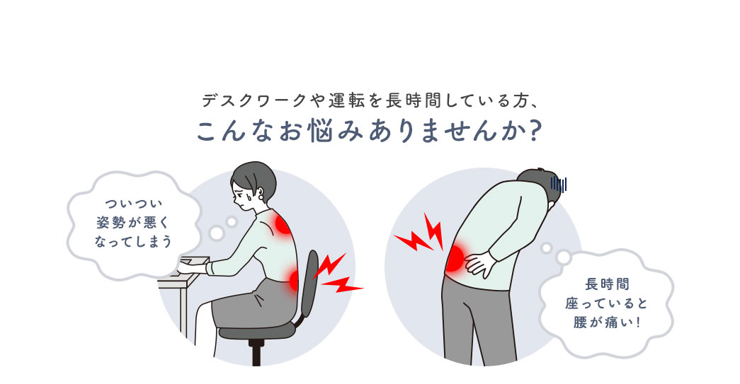 デスクワークや運転を長時間している方、ついつい姿勢が悪くなってしまう、長時間座っていると腰が痛いなどのお悩みはありませんか？