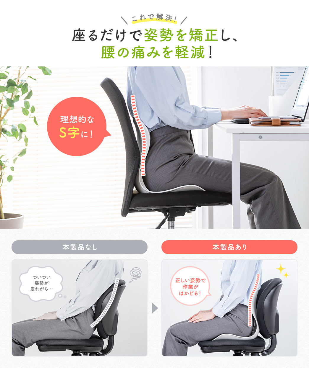 これで解決、座るだけで理想的なS字に姿勢を矯正し、腰の痛みを軽減！ 本製品なしだとついつい姿勢が崩れがちになるところを、本製品を使うと正しい姿勢で作業がはかどります。