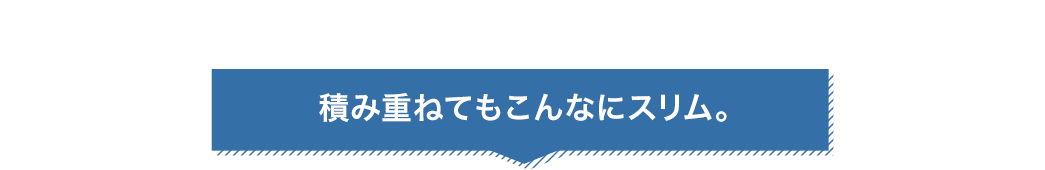 積み重ねてもこんなにスリム。