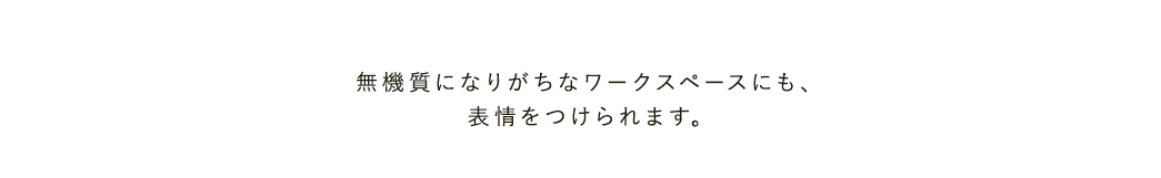 無機質になりがちなワークスペースにも表情をつけられます