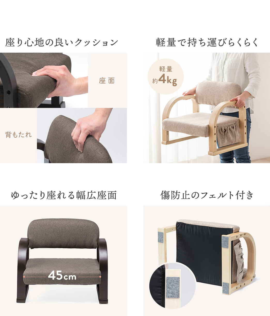 座り心地の良いクッションを備え、軽量で持ち運びしやすく、ゆったり座れる幅広座面に加え、床を傷つけにくいフェルト付きです。