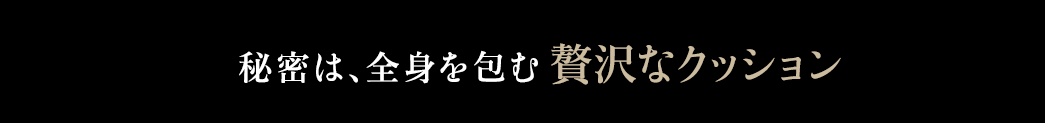 秘密は、全身を包む贅沢なクッション