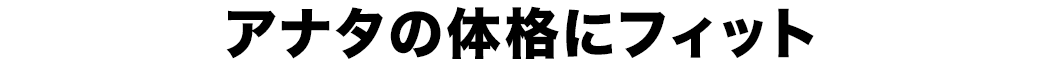 アナタの体格にフィット