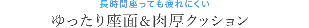 長時間座っても疲れにくい ゆったり座面＆肉厚クッション