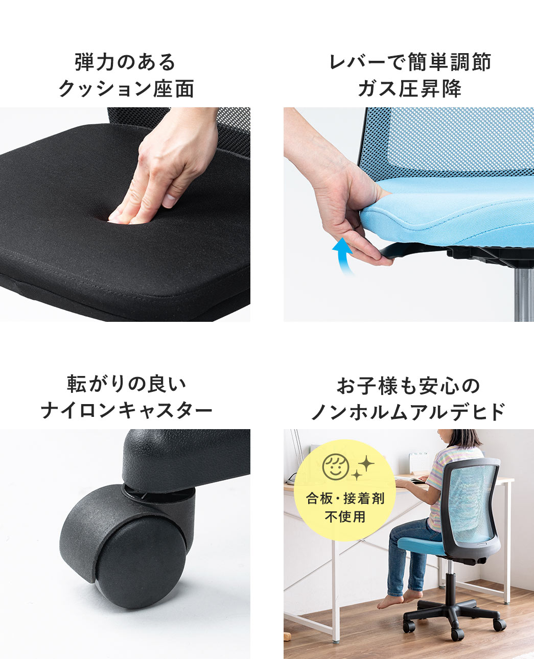 弾力のあるクッション座面で、レバーで簡単に調節できるガス圧昇降式。転がりの良いナイロンキャスターを使用し、合板・接着剤不使用のノンホルムアルデヒド仕様で、お子様にも安心です。