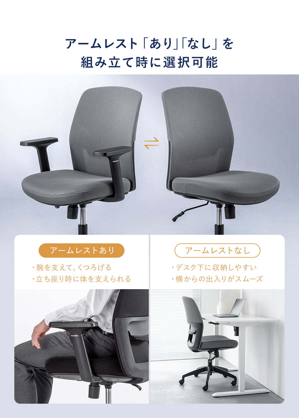 アームレスト「あり」「なし」を組み立て時に選択可能。アームレストありは腕を支えてくつろげ、立ち座りの際も体を支えられ、アームレストなしはデスク下に収納しやすく横からの出入りがスムーズです。
