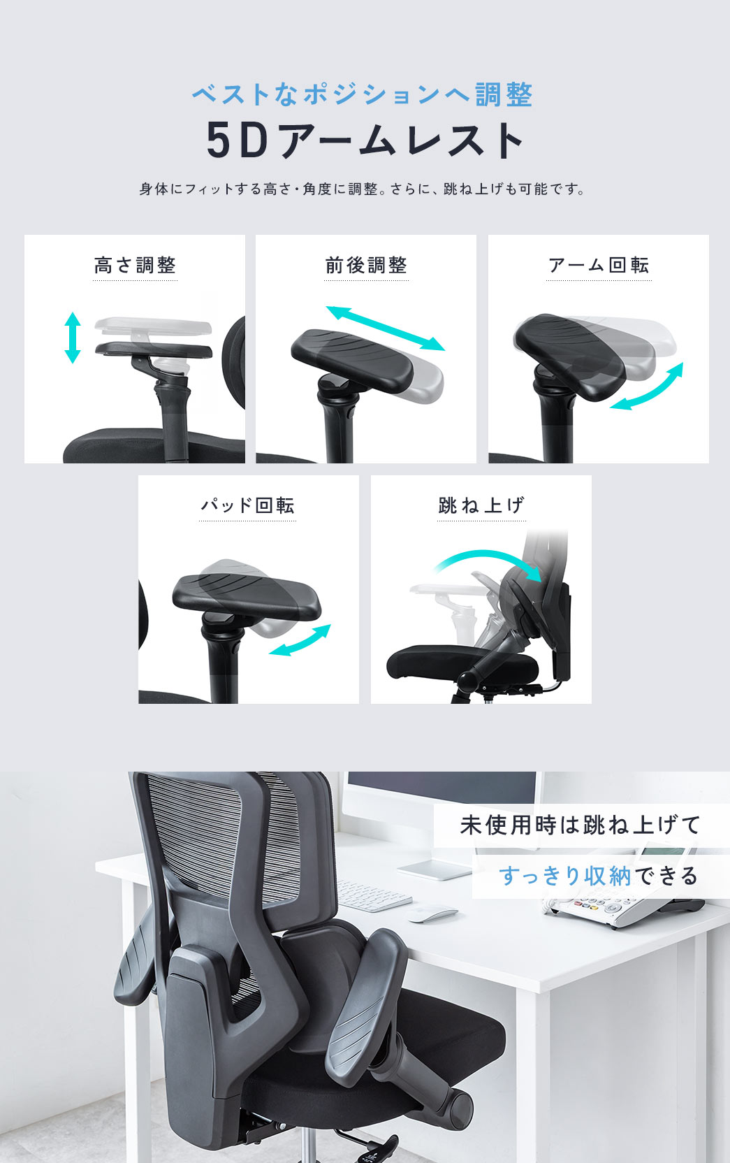 ベストなポジションへ調整できる5Dアームレスト。身体にフィットする高さ・角度に調整。さらに、跳ね上げも可能です。未使用時は跳ね上げてすっきり収納できる。