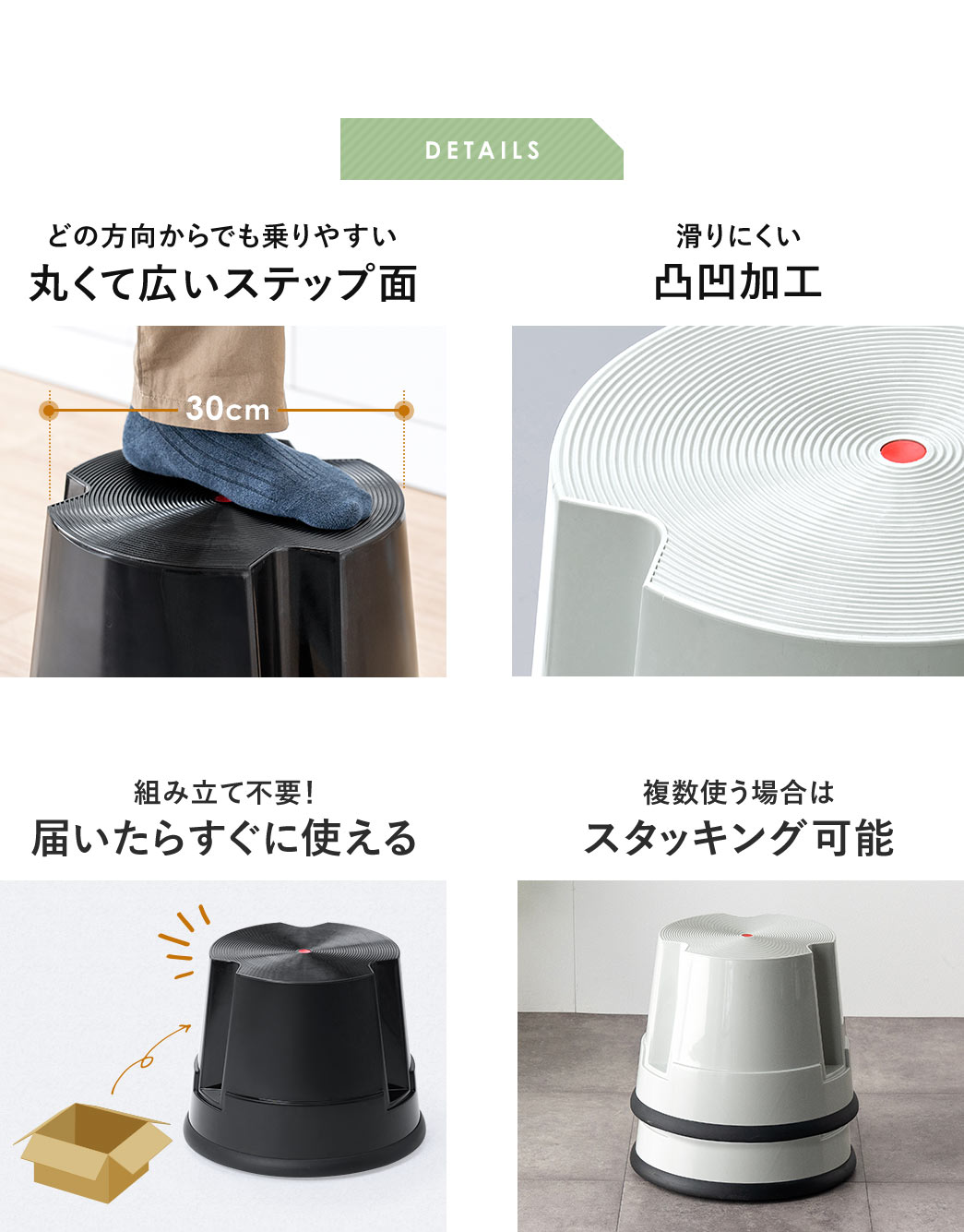 DETAILS、どの方向からでも乗りやすい、丸くて広いステップ面で、滑りにくい凸凹加工が施されています。組み立て不要なので、届いたらすぐに使用でき、複数使う場合は、スタッキングも可能です。