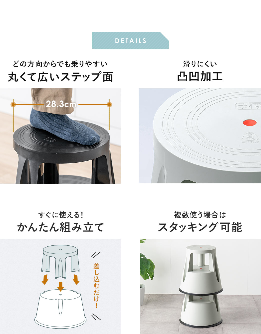 DETAILS、どの方向からでも乗りやすい、丸くて広いステップ面で、滑りにくい凸凹加工が施されています。すぐに使えるかんたん組み立てで、複数使う場合は、スタッキングも可能です。