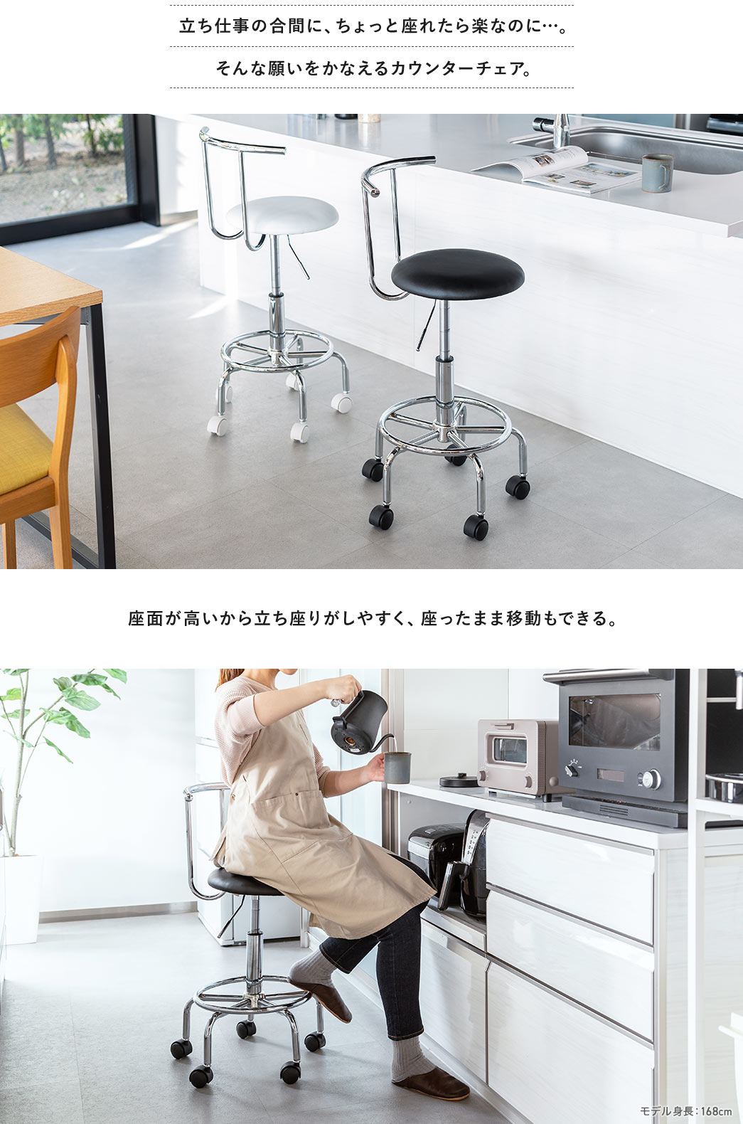立ち仕事の合間に、ちょっと座れたら楽なのに…。そんな願いをかなえるカウンターチェア。 座面が高いから立ち座りがしやすく、座ったまま移動もできる。