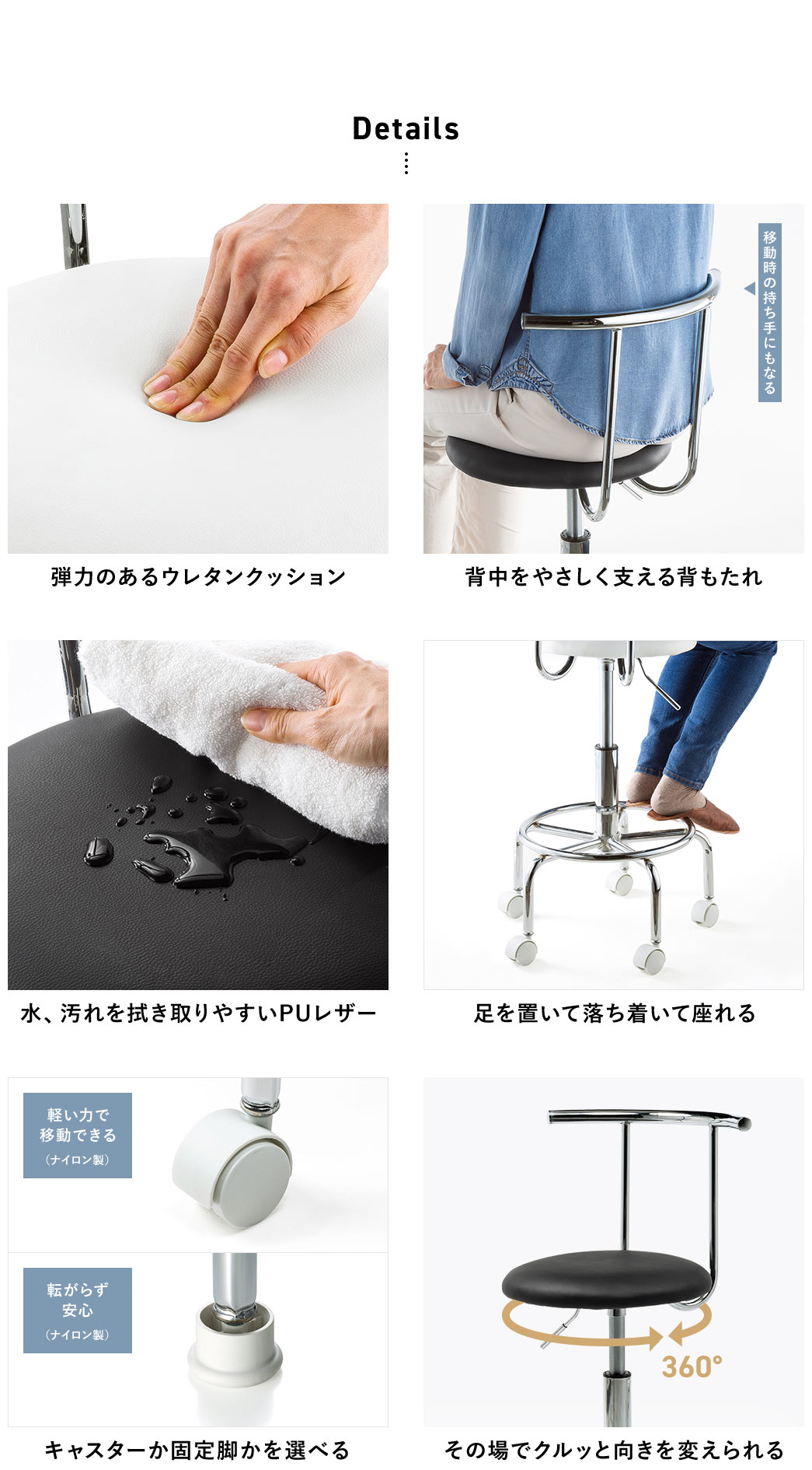 Details 弾力のあるウレタンクッション 背中をやさしく支える背もたれ 水、汚れを拭き取りやすいPUレザー 足を置いて落ち着いて座れる キャスターか固定脚かを選べる その場でクルッと向きを変えられる